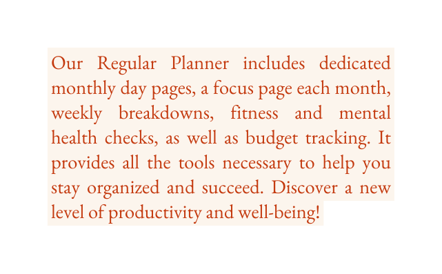 Our Regular Planner includes dedicated monthly day pages a focus page each month weekly breakdowns fitness and mental health checks as well as budget tracking It provides all the tools necessary to help you stay organized and succeed Discover a new level of productivity and well being